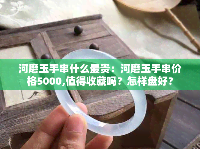 河磨玉手串什么最贵：河磨玉手串价格5000,值得收藏吗？怎样盘好？