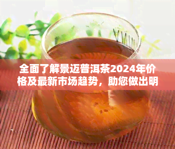 全面了解景迈普洱茶2024年价格及最新市场趋势，助您做出明智购买决策