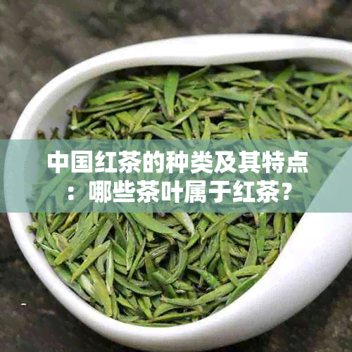 中国红茶的种类及其特点：哪些茶叶属于红茶？