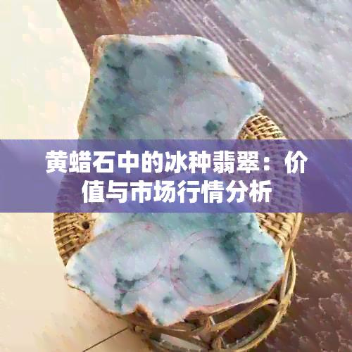 黄蜡石中的冰种翡翠：价值与市场行情分析