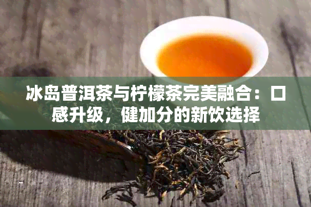 冰岛普洱茶与柠檬茶完美融合：口感升级，健加分的新饮选择