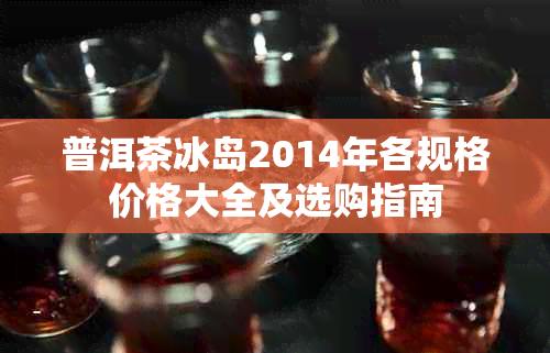 普洱茶冰岛2014年各规格价格大全及选购指南