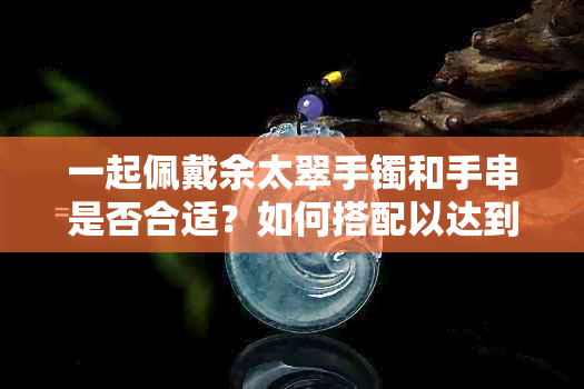 一起佩戴余太翠手镯和手串是否合适？如何搭配以达到更佳效果？