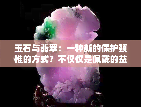 玉石与翡翠：一种新的保护颈椎的方式？不仅仅是佩戴的益处