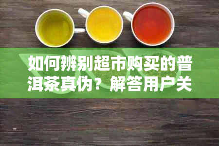 如何辨别超市购买的普洱茶真伪？解答用户关于普洱茶真实性的疑虑与困惑