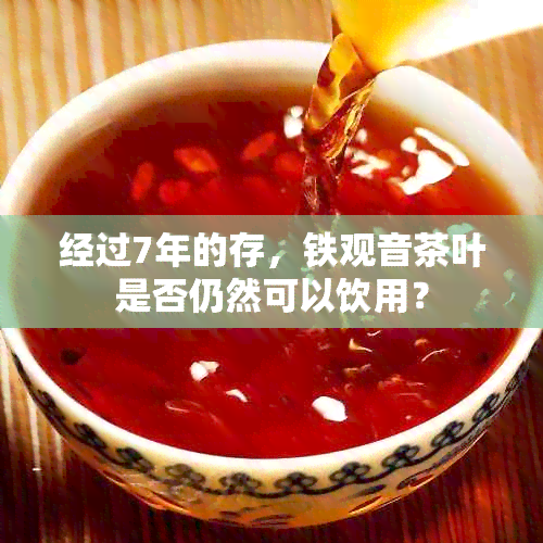 经过7年的存，铁观音茶叶是否仍然可以饮用？