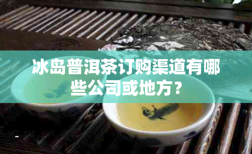 冰岛普洱茶订购渠道有哪些公司或地方？