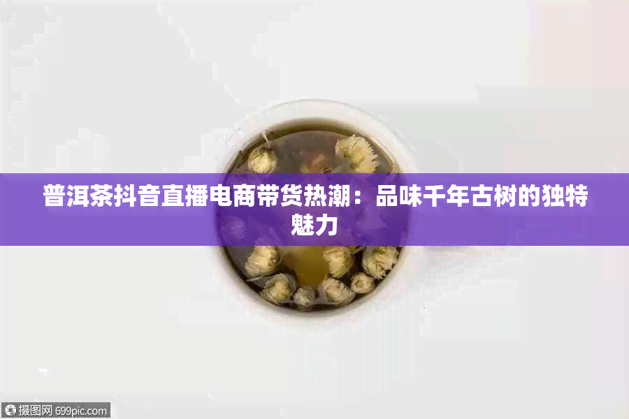 普洱茶抖音直播电商带货热潮：品味千年古树的独特魅力