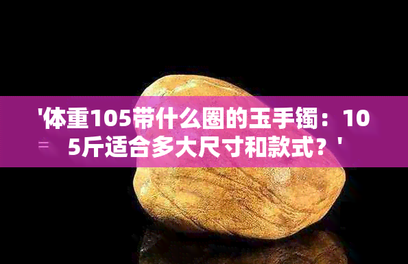 '体重105带什么圈的玉手镯：105斤适合多大尺寸和款式？'