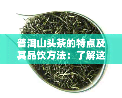 普洱山头茶的特点及其品饮方法：了解这款中国茶叶的独特魅力