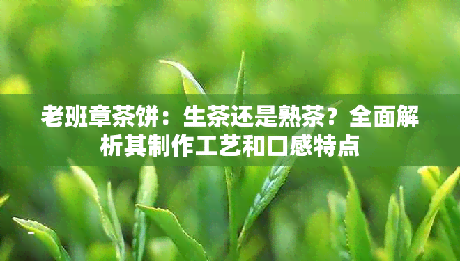 老班章茶饼：生茶还是熟茶？全面解析其制作工艺和口感特点