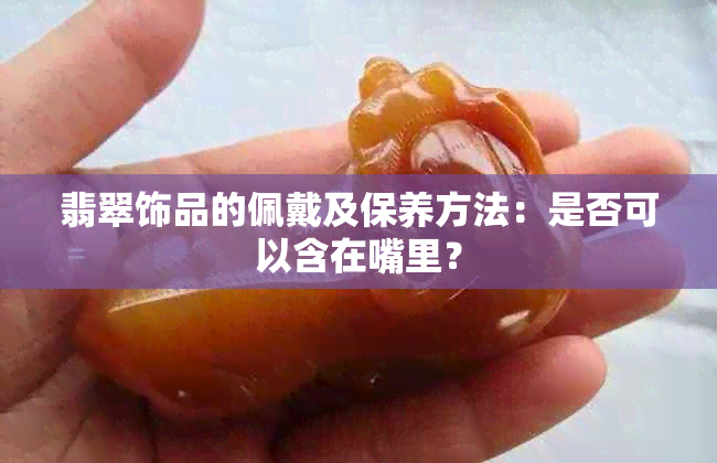 翡翠饰品的佩戴及保养方法：是否可以含在嘴里？