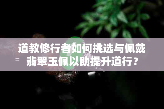 道教修行者如何挑选与佩戴翡翠玉佩以助提升道行？