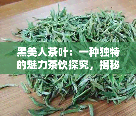 黑美人茶叶：一种独特的魅力茶饮探究，揭秘其制作过程与口感特点