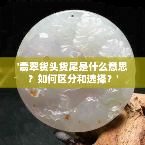 '翡翠货头货尾是什么意思？如何区分和选择？'