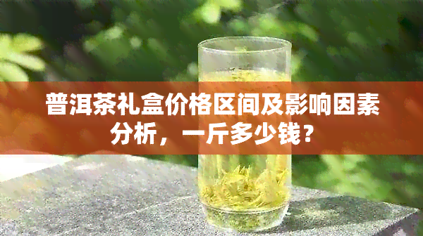 普洱茶礼盒价格区间及影响因素分析，一斤多少钱？