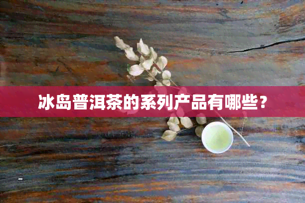 冰岛普洱茶的系列产品有哪些？