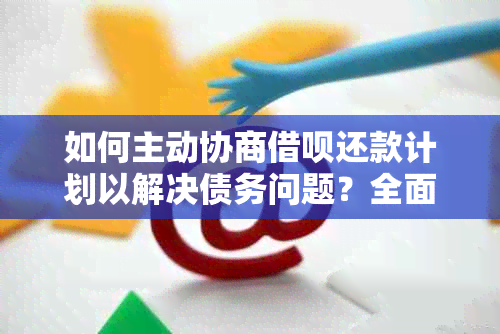 如何主动协商借呗还款计划以解决债务问题？全面解答用户疑问