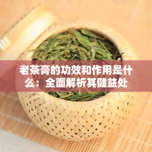 老茶膏的功效和作用是什么：全面解析其健益处