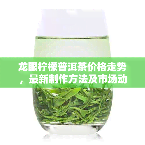 龙眼柠檬普洱茶价格走势，最新制作方法及市场动态