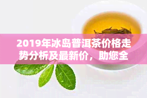 2019年冰岛普洱茶价格走势分析及最新价，助您全面了解普洱茶行业动态