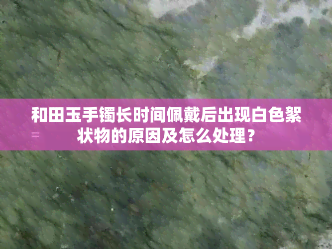 和田玉手镯长时间佩戴后出现白色絮状物的原因及怎么处理？