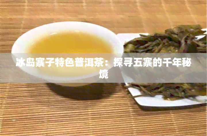 冰岛寨子特色普洱茶：探寻五寨的千年秘境