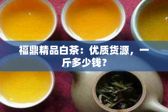 福鼎精品白茶：优质货源，一斤多少钱？