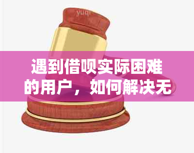 遇到借呗实际困难的用户，如何解决无法偿还的欠款和逾期问题？