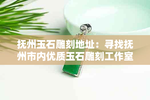 抚州玉石雕刻地址：寻找抚州市内优质玉石雕刻工作室和匠人的全方位指南