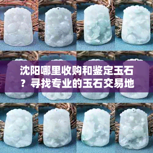 沈阳哪里收购和鉴定玉石？寻找专业的玉石交易地点和权威鉴定服务