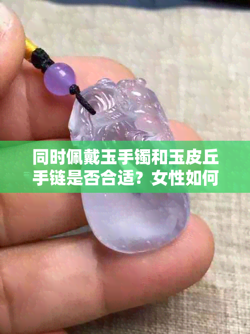 同时佩戴玉手镯和玉皮丘手链是否合适？女性如何选择合适的搭配方案？