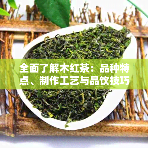 全面了解木红茶：品种特点、制作工艺与品饮技巧，解答您所有疑问