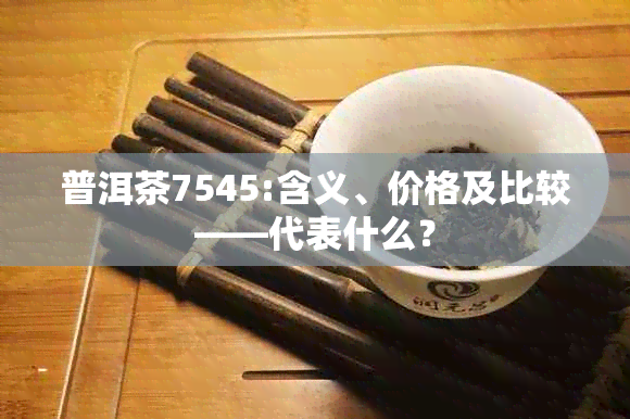 普洱茶7545:含义、价格及比较——代表什么？