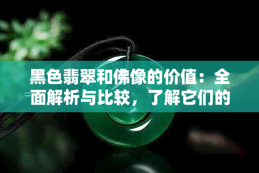 黑色翡翠和佛像的价值：全面解析与比较，了解它们的市场价格和收藏潜力