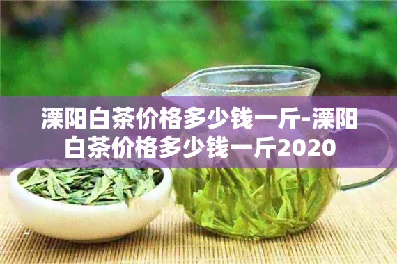 溧阳白茶价格多少钱一斤-溧阳白茶价格多少钱一斤2020