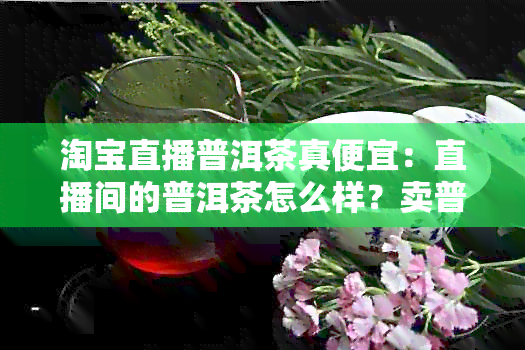 淘宝直播普洱茶真便宜：直播间的普洱茶怎么样？卖普洱是真的么？