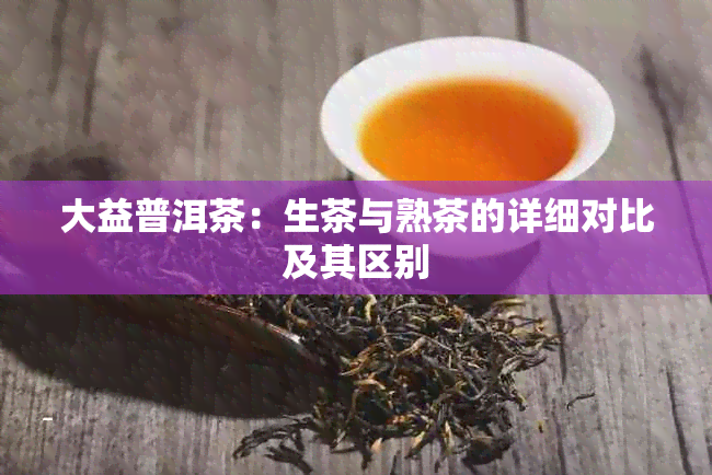 大益普洱茶：生茶与熟茶的详细对比及其区别