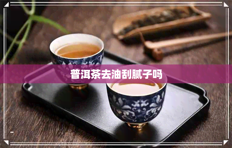 普洱茶去油刮腻子吗