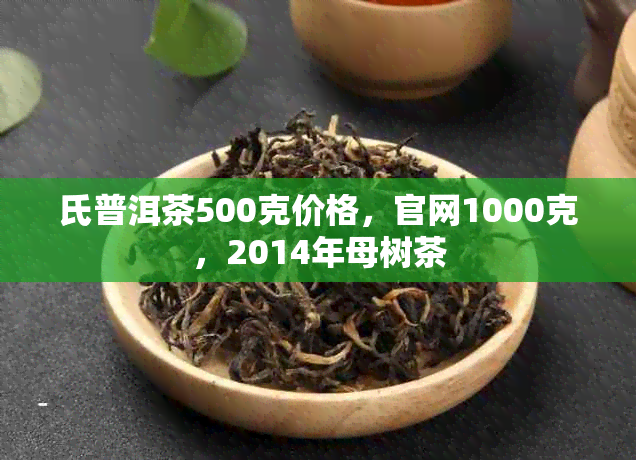 氏普洱茶500克价格，官网1000克，2014年母树茶