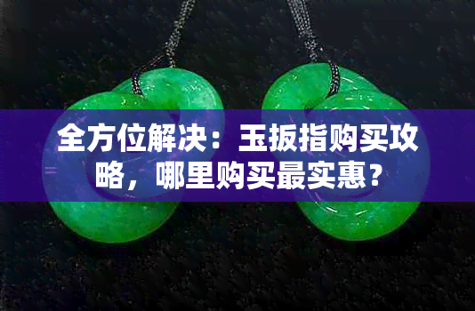 全方位解决：玉扳指购买攻略，哪里购买最实惠？