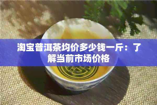 淘宝普洱茶均价多少钱一斤：了解当前市场价格