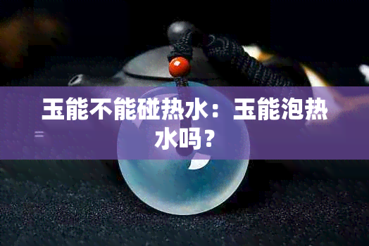 玉能不能碰热水：玉能泡热水吗？