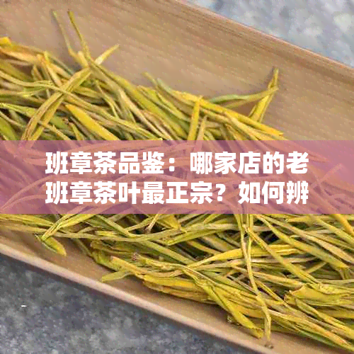 班章茶品鉴：哪家店的老班章茶叶最正宗？如何辨别真假？