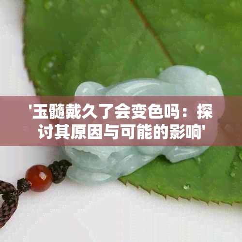 '玉髓戴久了会变色吗：探讨其原因与可能的影响'