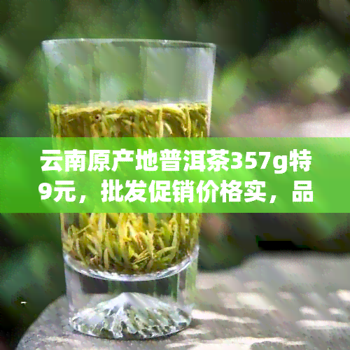 云南原产地普洱茶357g特9元，批发促销价格实，品质上乘