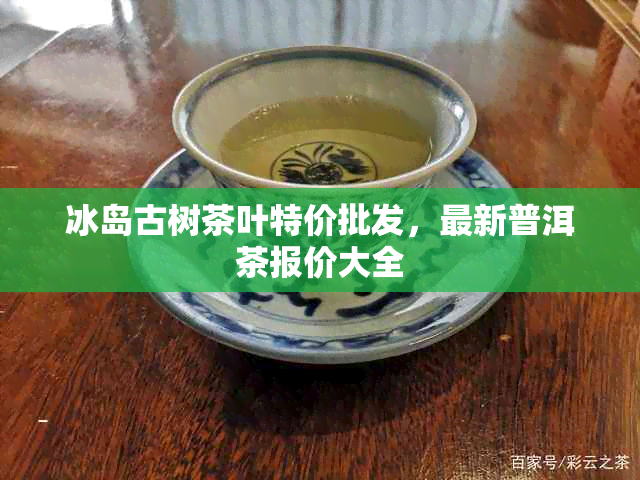 冰岛古树茶叶特价批发，最新普洱茶报价大全