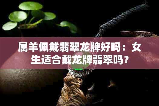 属羊佩戴翡翠龙牌好吗：女生适合戴龙牌翡翠吗？