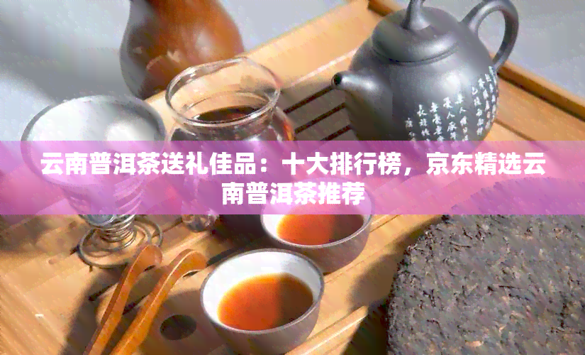 云南普洱茶送礼佳品：十大排行榜，京东精选云南普洱茶推荐