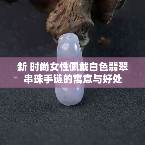 新 时尚女性佩戴白色翡翠串珠手链的寓意与好处